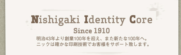 Nishigaki Identity Core (Since 1910) 明治43年より創業100年を迎え、また新たな100年へ。ニックは確かな印刷技術でお客様をサポート致します。
